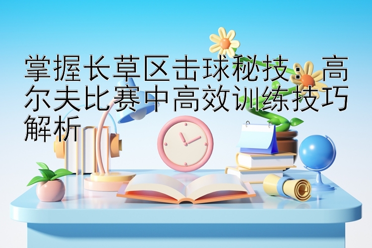 掌握长草区击球秘技：高尔夫比赛中高效训练技巧解析