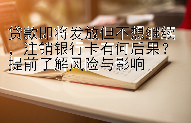 贷款即将发放但不想继续，注销银行卡有何后果？ 提前了解风险与影响