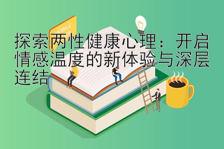 探索两性健康心理：开启情感温度的新体验与深层连结