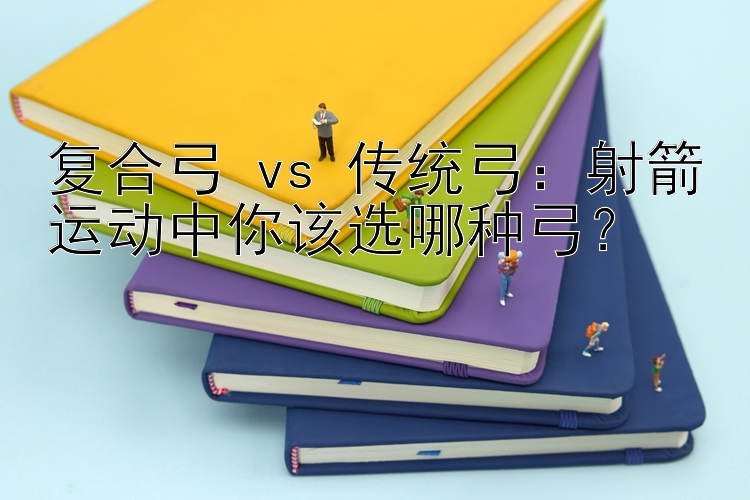 复合弓 vs 传统弓：射箭运动中你该选哪种弓？