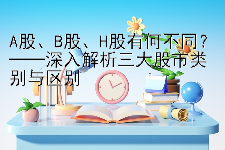 A股、B股、H股有何不同？——深入解析三大股市类别与区别