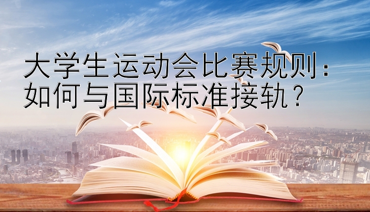 大学生运动会比赛规则：如何与国际标准接轨？